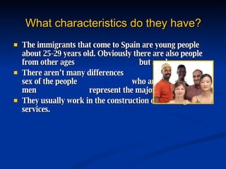 What characteristics do they have? The immigrants that come to Spain are young people about 25-29 years old. Obviously there are also people from other ages  but are less common. There aren’t many differences  between the sex of the people  who arrive, only that men  represent the majority with 55,05%. They usually work in the construction of buildings or services. 