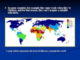 In some countries for example they must work when they’re children, and for that reason, they can’t acquire a suitable education. A map which represents the level of illiteracy around the world 