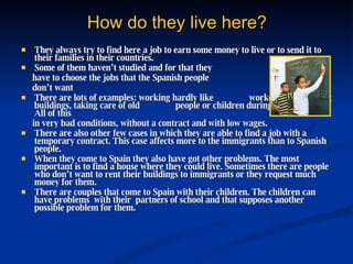 How do they live here? They always try to find here a job to earn some money to live or to send it to their families in their countries.  Some of them haven’t studied and for that they  have to choose the jobs that the Spanish people  don’t want  There are lots of examples:  working hardly like  workers, constructing buildings, taking care of old  people or children during long hours... All of this  in very bad conditions, without a contract and with low wages. There are also other few cases  in which they are able to find a job with a temporary contract. This case affects more to the immigrants than to Spanish people. When they come to Spain they also have got other problems. The most important is to find a house where they could live. Sometimes there are people who don’t want to rent their buildings to immigrants or they request much money for them. There are couples that come to Spain with their children.  The children can have problems  with their  partners of school and that supposes another possible problem for them. 