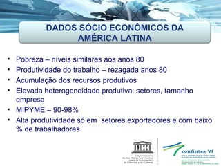 Pobreza – níveis similares aos anos 80 Produtividade do trabalho – rezagada anos 80 Acumulação dos recursos produtivos Elevada heterogeneidade produtiva: setores, tamanho empresa MIPYME – 90-98% Alta produtividade só em  setores exportadores e com baixo % de trabalhadores DADOS SÓCIO ECONÔMICOS DA AMÉRICA LATINA 