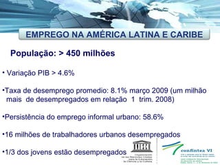 População: > 450 milhões Variação PIB > 4.6% Taxa de desemprego promedio: 8.1% março 2009 (um milhão  mais  de desempregados em relação  1  trim. 2008) Persistência do emprego informal urbano: 58.6%  16 milhões de trabalhadores urbanos desempregados 1/3 dos jovens estão desempregados EMPREGO NA AMÉRICA LATINA E CARIBE 