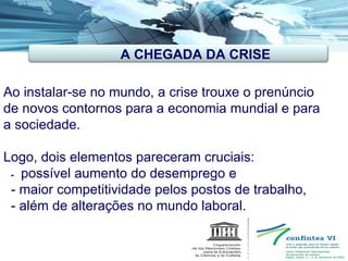  Ao instalar-se no mundo, a crise trouxe o prenúncio de novos contornos para a economia mundial e para a sociedade. Logo, dois elementos pareceram cruciais:    -  possível aumento do desemprego e - maior competitividade pelos postos de trabalho, - além de alterações no mundo laboral.  A CHEGADA DA CRISE 