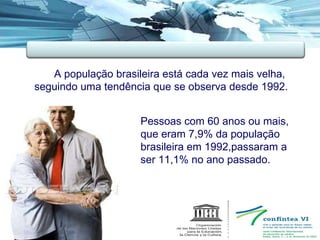  A população brasileira está cada vez mais velha, seguindo uma tendência que se observa desde 1992.  Pessoas com 60 anos ou mais,  que eram 7,9% da população  brasileira em 1992,passaram a  ser 11,1% no ano passado. 