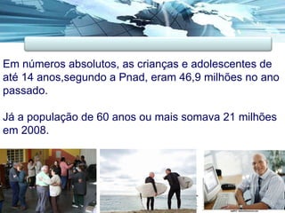 Em números absolutos, as crianças e adolescentes de até 14 anos,segundo a Pnad, eram 46,9 milhões no ano passado.  Já a população de 60 anos ou mais somava 21 milhões em 2008.  