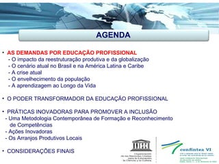 AGENDA AS DEMANDAS POR EDUCAÇÃO PROFISSIONAL -  O impacto da reestruturação produtiva e da globalização - O cenário atual no Brasil e na América Latina e Caribe - A crise atual - O envelhecimento da população  - A aprendizagem ao Longo da Vida O PODER TRANSFORMADOR DA EDUCAÇÃO PROFISSIONAL PRÁTICAS INOVADORAS PARA PROMOVER A INCLUSÃO   - Uma Metodologia Contemporânea de Formação e Reconhecimento de Competências - Ações Inovadoras - Os Arranjos Produtivos Locais CONSIDERAÇÕES FINAIS  