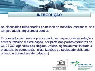 As discussões relacionadas ao mundo do trabalho  assumem, nos tempos atuais,importância central.  Este evento comprova a preocupação em equacionar as relações entre o trabalho e a educação, por parte dos países-membros da UNESCO, agências das Nações Unidas, agências multilaterais e bilaterais de cooperação, organizações da sociedade civil, setor privado e aprendizes de todas (...) INTRODUÇÃO 