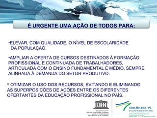 ELEVAR, COM QUALIDADE, O NÍVEL DE ESCOLARIDADE  DA POPULAÇÃO. AMPLIAR A OFERTA DE CURSOS DESTINADOS À FORMAÇÃO PROFISSIONAL E CONTINUADA DE TRABALHADORES, ARTICULADA COM O ENSINO FUNDAMENTAL E MÉDIO, SEMPRE ALINHADA À DEMANDA DO SETOR PRODUTIVO. OTIMIZAR O USO DOS RECURSOS, EVITANDO E ELIMINANDO AS SUPERPOSIÇÕES DE AÇÕES ENTRE OS DIFERENTES OFERTANTES DA EDUCAÇÃO PROFISSIONAL NO PAÍS. É URGENTE UMA AÇÃO DE TODOS PARA: 