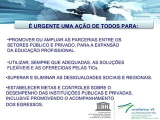 PROMOVER OU AMPLIAR AS PARCERIAS ENTRE OS  SETORES PÚBLICO E PRIVADO, PARA A EXPANSÃO  DA EDUCAÇÃO PROFISSIONAL. UTILIZAR, SEMPRE QUE ADEQUADAS, AS SOLUÇÕES  FLEXÍVEIS E AS OFERECIDAS PELAS TICs. SUPERAR E ELIMINAR AS DESIGUALDADES SOCIAIS E REGIONAIS.  ESTABELECER METAS E CONTROLES SOBRE O  DESEMPENHO DAS INSTITUIÇÕES PÚBLICAS E PRIVADAS, INCLUSIVE PROMOVENDO O ACOMPANHAMENTO DOS EGRESSOS . É URGENTE UMA AÇÃO DE TODOS PARA: 