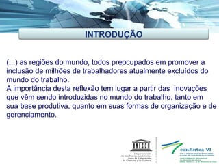 (...) as regiões do mundo, todos preocupados em promover a inclusão de milhões de trabalhadores atualmente excluídos do mundo do trabalho. A importância desta reflexão tem lugar a partir das  inovações que vêm sendo introduzidas no mundo do trabalho, tanto em sua base produtiva, quanto em suas formas de organização e de gerenciamento. INTRODUÇÃO 