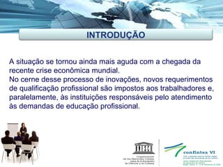 A situação se tornou ainda mais aguda com a chegada da recente crise econômica mundial. No cerne desse processo de inovações, novos requerimentos de qualificação profissional são impostos aos trabalhadores e, paralelamente, às instituições responsáveis pelo atendimento às demandas de educação profissional. INTRODUÇÃO 