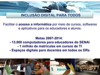 Ações Inovadoras Facilitar o  acesso a informática  por meio de cursos, softwares e aplicativos para os educadores e alunos. Metas 2007-2014:  - 13.000 computadores para educadores do SENAI - 1 milhão de matrículas em cursos de TI - Espaços digitais para docentes em todos os DRs INCLUSÃO DIGITAL PARA TODOS 