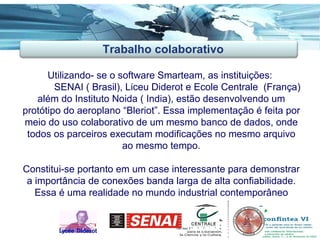 Utilizando- se o software Smarteam, as instituições:  SENAI ( Brasil), Liceu Diderot e Ecole Centrale  (França) além do Instituto Noida ( India), estão desenvolvendo um protótipo do aeroplano “Bleriot”. Essa implementação é feita por meio do uso colaborativo de um mesmo banco de dados, onde todos os parceiros executam modificações no mesmo arquivo ao mesmo tempo. Constitui-se portanto em um case interessante para demonstrar a importância de conexões banda larga de alta confiabilidade. Essa é uma realidade no mundo industrial contemporâneo Trabalho colaborativo 