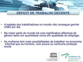 A metade dos trabalhadores no mundo não consegue ganhar US$2 por dia. Na maior parte do mundo há uma significativa diferença de gênero tanto em quantidade como em qualidade do emprego.  As mulheres tem mais possibilidades de trabalhar na economia  informal que os homens, com pouca ou nenhuma proteção social. DÉFICIT DE TRABALHO DECENTE 