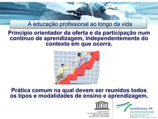 Princípio orientador da oferta e da participação num contínuo de aprendizagem, independentemente do contexto em que ocorra. Prática comum na qual devem ser reunidos todos os tipos e modalidades de ensino e aprendizagem. A educação profissional ao longo da vida 