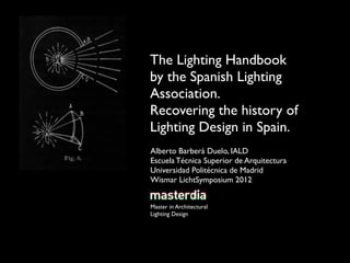 The Lighting Handbook
by the Spanish Lighting
Association.
Recovering the history of
Lighting Design in Spain.
Alberto Barberá Duelo, IALD
Escuela Técnica Superior de Arquitectura
Universidad Politécnica de Madrid
Wismar LichtSymposium 2012


Master in Architectural
Lighting Design
 