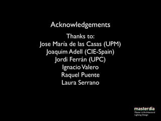 Acknowledgements
           Thanks to:
Jose María de las Casas (UPM)
   Joaquim Adell (CIE-Spain)
      Jordi Ferrán (UPC)
         Ignacio Valero
        Raquel Puente
         Laura Serrano



                                Master in Architectural
                                Lighting Design
 