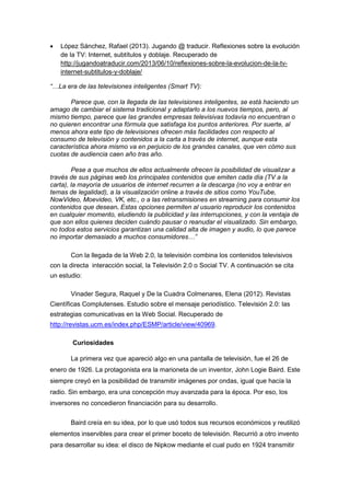 • López Sánchez, Rafael (2013). Jugando @ traducir. Reflexiones sobre la evolución 
de la TV: Internet, subtítulos y doblaje. Recuperado de 
http://jugandoatraducir.com/2013/06/10/reflexiones-sobre-la-evolucion-de-la-tv-internet- 
subtitulos-y-doblaje/ 
“…La era de las televisiones inteligentes (Smart TV): 
Parece que, con la llegada de las televisiones inteligentes, se está haciendo un 
amago de cambiar el sistema tradicional y adaptarlo a los nuevos tiempos, pero, al 
mismo tiempo, parece que las grandes empresas televisivas todavía no encuentran o 
no quieren encontrar una fórmula que satisfaga los puntos anteriores. Por suerte, al 
menos ahora este tipo de televisiones ofrecen más facilidades con respecto al 
consumo de televisión y contenidos a la carta a través de internet, aunque esta 
característica ahora mismo va en perjuicio de los grandes canales, que ven cómo sus 
cuotas de audiencia caen año tras año. 
Pese a que muchos de ellos actualmente ofrecen la posibilidad de visualizar a 
través de sus páginas web los principales contenidos que emiten cada día (TV a la 
carta), la mayoría de usuarios de internet recurren a la descarga (no voy a entrar en 
temas de legalidad), a la visualización online a través de sitios como YouTube, 
NowVideo, Moevideo, VK, etc., o a las retransmisiones en streaming para consumir los 
contenidos que desean. Estas opciones permiten al usuario reproducir los contenidos 
en cualquier momento, eludiendo la publicidad y las interrupciones, y con la ventaja de 
que son ellos quienes deciden cuándo pausar o reanudar el visualizado. Sin embargo, 
no todos estos servicios garantizan una calidad alta de imagen y audio, lo que parece 
no importar demasiado a muchos consumidores…” 
Con la llegada de la Web 2.0, la televisión combina los contenidos televisivos 
con la directa interacción social, la Televisión 2.0 o Social TV. A continuación se cita 
un estudio: 
Vinader Segura, Raquel y De la Cuadra Colmenares, Elena (2012). Revistas 
Científicas Complutenses. Estudio sobre el mensaje periodístico. Televisión 2.0: las 
estrategias comunicativas en la Web Social. Recuperado de 
http://revistas.ucm.es/index.php/ESMP/article/view/40969. 
Curiosidades 
La primera vez que apareció algo en una pantalla de televisión, fue el 26 de 
enero de 1926. La protagonista era la marioneta de un inventor, John Logie Baird. Este 
siempre creyó en la posibilidad de transmitir imágenes por ondas, igual que hacía la 
radio. Sin embargo, era una concepción muy avanzada para la época. Por eso, los 
inversores no concedieron financiación para su desarrollo. 
Baird creía en su idea, por lo que usó todos sus recursos económicos y reutilizó 
elementos inservibles para crear el primer boceto de televisión. Recurrió a otro invento 
para desarrollar su idea: el disco de Nipkow mediante el cual pudo en 1924 transmitir 
 