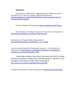 .Bibliografía: 
López Sánchez, Rafael (2013). Jugando @ traducir. Reflexiones sobre la 
evolución de la TV: Internet, subtítulos y doblaje. Recuperado de 
http://jugandoatraducir.com/2013/06/10/reflexiones-sobre-la-evolucion-de-la-tv-internet- 
subtitulos-y-doblaje/ 
Televisor. Wikipedia. Recuperado de http://es.wikipedia.org/wiki/Televisor 
Área tecnológica. Tecnología. Evolución de los televisores. Recuperado de 
http://www.areatecnologia.com/evolucion-televisores.htm 
Introducción a la TV digital. Wikitel. Recuperado de 
http://wikitel.info/wiki/Introducci%C3%B3n_a_la_TV_digital 
Como se inventó la televisión. Practicopedia. Educación,. La información.com. 
Recuperado de http://educacion.practicopedia.lainformacion.com/geografia-e-historia/ 
como-se-invento-la-television-17604 
Vinader Segura, Raquel y De la Cuadra Colmenares, Elena (2012). Revistas 
Científicas Complutenses. Estudio sobre el mensaje periodístico. Televisión 2.0: las 
estrategias comunicativas en la Web Social. Recuperado de 
http://revistas.ucm.es/index.php/ESMP/article/view/40969. 
El peligro de la televisión. Youtube. Recuperado de http://youtu.be/aN-vANGzS0o. 
