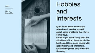 Get to
Know Me
2021 Hobbies
and
Interests
I just listen music some days
when i want to relax my self
about some problems that i have
some days.
I read to get some funny with the
situations of the characters in the
books and i love good books whit
good history and characters.
I play videogames only to kill the
time only.
 