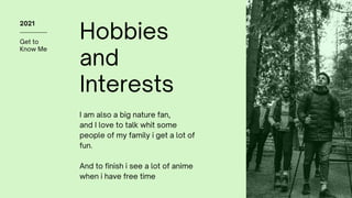 Get to
Know Me
2021
Hobbies
and
Interests
I am also a big nature fan,
and I love to talk whit some
people of my family i get a lot of
fun.
And to finish i see a lot of anime
when i have free time
 