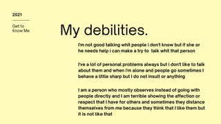 Get to
Know Me
2021
My debilities.
I'm not good talking whit people i don't know but if she or
he needs help i can make a try to talk whit that person
I've a lot of personal problems always but i don't like to talk
about them and when i'm alone and people go sometimes I
behave a little sharp but I do not insult or anything
I am a person who mostly observes instead of going with
people directly and I am terrible showing the affection or
respect that I have for others and sometimes they distance
themselves from me because they think that I like them but
it is not like that
 