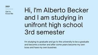 Get to
Know Me
2021
Hi, I'm Alberto Becker
and I am studying in
unifront high school
3rd semester
I'm studying to graduate and go to the university to be a graduate
and become a worker and after some years become my own
boss and have my own bussines
 