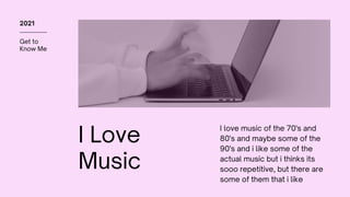 Get to
Know Me
2021
I Love
Music
I love music of the 70's and
80's and maybe some of the
90's and i like some of the
actual music but i thinks its
sooo repetitive, but there are
some of them that i like
 