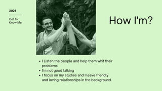 Get to
Know Me
2021
How I'm?
I Listen the people and help them whit their
problems
I'm not good talking
I focus on my studies and I leave friendly
and loving relationships in the background.
 
