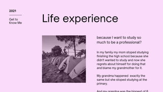 Get to
Know Me
2021
Life experience
In my family my mom stoped studying
finishing the high school because she
didn't wanted to study and now she
regrets about himself for doing that
and blame my grandmother for it.
My grandma happened exactly the
same but she stoped studying at the
primary.
because I want to study so
much to be a professional?
 