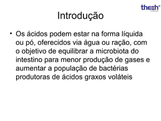 Introdução
• Os ácidos podem estar na forma líquida
ou pó, oferecidos via água ou ração, com
o objetivo de equilibrar a microbiota do
intestino para menor produção de gases e
aumentar a população de bactérias
produtoras de ácidos graxos voláteis

 