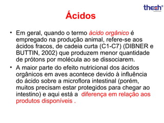 Ácidos
• Em geral, quando o termo ácido orgânico é
empregado na produção animal, refere-se aos
ácidos fracos, de cadeia curta (C1-C7) (DIBNER e
BUTTIN, 2002) que produzem menor quantidade
de prótons por molécula ao se dissociarem.
• A maior parte do efeito nutricional dos ácidos
orgânicos em aves acontece devido à influência
do ácido sobre a microflora intestinal (porém,
muitos precisam estar protegidos para chegar ao
intestino) e aqui está a diferença em relação aos
produtos disponíveis .

 
