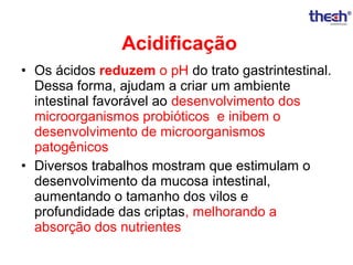 Acidificação
• Os ácidos reduzem o pH do trato gastrintestinal.
Dessa forma, ajudam a criar um ambiente
intestinal favorável ao desenvolvimento dos
microorganismos probióticos e inibem o
desenvolvimento de microorganismos
patogênicos
• Diversos trabalhos mostram que estimulam o
desenvolvimento da mucosa intestinal,
aumentando o tamanho dos vilos e
profundidade das criptas, melhorando a
absorção dos nutrientes

 