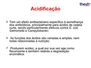 Acidificação
 Tem um efeito antibacteriano específico à semelhança
dos antibióticos, principalmente para ácidos de cadeia
curta, sendo particularmente efetivos contra E. coli,
Salmonella e Campylobacter;
 As funções dos ácidos são variadas e amplas, nem
todas relacionadas à nutrição:
 Produzem acidez, a qual por sua vez age como
flavorizante e também retarda a degradação
enzimática.

 