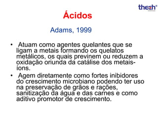 Ácidos
Adams, 1999
• Atuam como agentes quelantes que se
ligam a metais formando os quelatos
metálicos, os quais previnem ou reduzem a
oxidação oriunda da catálise dos metaisíons.
• Agem diretamente como fortes inibidores
do crescimento microbiano podendo ter uso
na preservação de grãos e rações,
sanitização da água e das carnes e como
aditivo promotor de crescimento.

 
