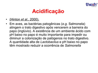 Acidificação
• (Hinton et al., 2000).
• Em aves, as bactérias patogênicas (e.g. Salmonela)
atingem o trato digestivo após vencerem a barreira do
papo (inglúvio). A existência de um ambiente ácido com
pH baixo no papo é muito importante para impedir ou
diminuir a colonização de patógenos no trato digestivo.
A quantidade alta de Lactobacilus e pH baixo no papo
têm mostrado reduzir a ocorrência de Salmonella

 