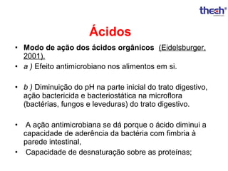 Ácidos
• Modo de ação dos ácidos orgânicos (Eidelsburger,
2001).
• a ) Efeito antimicrobiano nos alimentos em si.
• b ) Diminuição do pH na parte inicial do trato digestivo,
ação bactericida e bacteriostática na microflora
(bactérias, fungos e leveduras) do trato digestivo.
•

A ação antimicrobiana se dá porque o ácido diminui a
capacidade de aderência da bactéria com fimbria à
parede intestinal,
• Capacidade de desnaturação sobre as proteínas;

 