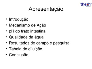Apresentação
•
•
•
•
•
•
•

Introdução
Mecanismo de Ação
pH do trato intestinal
Qualidade da água
Resultados de campo e pesquisa
Tabela de diluição
Conclusão

 