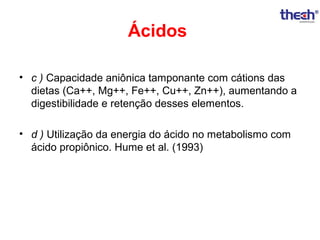 Ácidos
• c ) Capacidade aniônica tamponante com cátions das
dietas (Ca++, Mg++, Fe++, Cu++, Zn++), aumentando a
digestibilidade e retenção desses elementos.
• d ) Utilização da energia do ácido no metabolismo com
ácido propiônico. Hume et al. (1993)

 