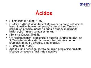 Ácidos
• (Thompson e Hinton, 1997).
• O efeito antibacteriano tem efeito maior na parte anterior do
trato digestivo, houve recuperação dos ácidos fórmico e
propiônico principalmente no papo e moela, mostrando
maior ação nesses compartimentos.
• (Bolton e Dewar, (1964).
• Os ácidos acético, propiônico e butírico usados no nível de
2,5% na forma de sais de cálcio, são completamente
digeridos antes do divertículo de Meckel.
• (Hume et al., 1993).
• Apenas uma pequena porção de ácido propiônico da dieta
alcança os cecos e final trato digestivo

 