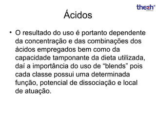 Ácidos
• O resultado do uso é portanto dependente
da concentração e das combinações dos
ácidos empregados bem como da
capacidade tamponante da dieta utilizada,
daí a importância do uso de “blends” pois
cada classe possui uma determinada
função, potencial de dissociação e local
de atuação.

 