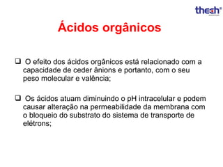 Ácidos orgânicos
 O efeito dos ácidos orgânicos está relacionado com a
capacidade de ceder ânions e portanto, com o seu
peso molecular e valência;
 Os ácidos atuam diminuindo o pH intracelular e podem
causar alteração na permeabilidade da membrana com
o bloqueio do substrato do sistema de transporte de
elétrons;

 
