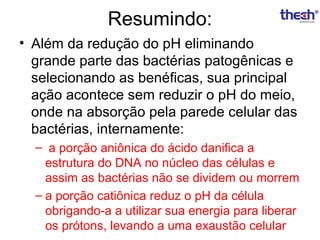 Resumindo:
• Além da redução do pH eliminando
grande parte das bactérias patogênicas e
selecionando as benéficas, sua principal
ação acontece sem reduzir o pH do meio,
onde na absorção pela parede celular das
bactérias, internamente:
– a porção aniônica do ácido danifica a
estrutura do DNA no núcleo das células e
assim as bactérias não se dividem ou morrem
– a porção catiônica reduz o pH da célula
obrigando-a a utilizar sua energia para liberar
os prótons, levando a uma exaustão celular

 