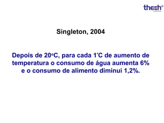 Singleton, 2004
Depois de 20oC, para cada 1ºC de aumento de
temperatura o consumo de água aumenta 6%
e o consumo de alimento diminui 1,2%.

 