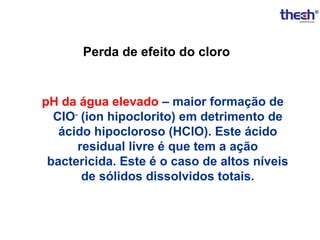 Perda de efeito do cloro

pH da água elevado – maior formação de
CIO- (ion hipoclorito) em detrimento de
ácido hipocloroso (HClO). Este ácido
residual livre é que tem a ação
bactericida. Este é o caso de altos níveis
de sólidos dissolvidos totais.

 