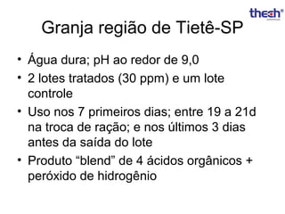 Granja região de Tietê-SP
• Água dura; pH ao redor de 9,0
• 2 lotes tratados (30 ppm) e um lote
controle
• Uso nos 7 primeiros dias; entre 19 a 21d
na troca de ração; e nos últimos 3 dias
antes da saída do lote
• Produto “blend” de 4 ácidos orgânicos +
peróxido de hidrogênio

 