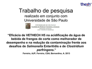 Trabalho de pesquisa
realizado em conjunto com
Universidade de São Paulo

“Eficácia de VETHECH H5 na acidificação da água de
bebida de frangos de corte como melhorador de
desempenho e na redução da contaminação frente aos
desafios de Salmonella Enteritidis e de Clostridium
perfringens.”
Ferreira, AJP; Ferreira, CSA; Bernardino, A. 2013

 