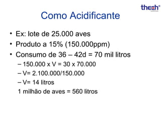 Como Acidificante
• Ex: lote de 25.000 aves
• Produto a 15% (150.000ppm)
• Consumo de 36 – 42d = 70 mil litros
– 150.000 x V = 30 x 70.000
– V= 2.100.000/150.000
– V= 14 litros
1 milhão de aves = 560 litros

 