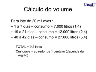 Cálculo do volume
Para lote de 20 mil aves :
– 1 a 7 dias – consumo = 7.000 litros (1,4)
– 19 a 21 dias – consumo = 12.000 litros (2,4)
– 40 a 42 dias – consumo = 27.000 litros (5,4)
TOTAL = 9,2 litros
Custo/ave = ao redor de 1 centavo (depende da
região)

 