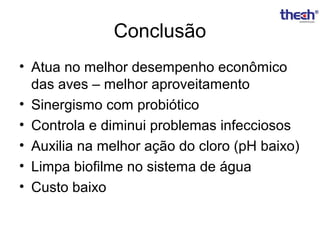 Conclusão
• Atua no melhor desempenho econômico
das aves – melhor aproveitamento
• Sinergismo com probiótico
• Controla e diminui problemas infecciosos
• Auxilia na melhor ação do cloro (pH baixo)
• Limpa biofilme no sistema de água
• Custo baixo

 