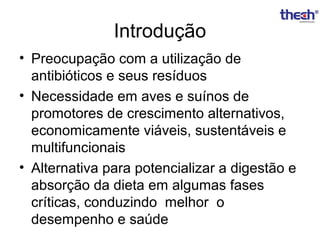 Introdução
• Preocupação com a utilização de
antibióticos e seus resíduos
• Necessidade em aves e suínos de
promotores de crescimento alternativos,
economicamente viáveis, sustentáveis e
multifuncionais
• Alternativa para potencializar a digestão e
absorção da dieta em algumas fases
críticas, conduzindo melhor o
desempenho e saúde

 